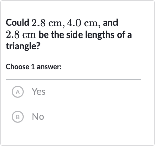 Could 
2.8cm,4.0cm, and 
2.8cm be the side lengths of a triangle?
Choose 1 answer:
(A) Yes
(B) No