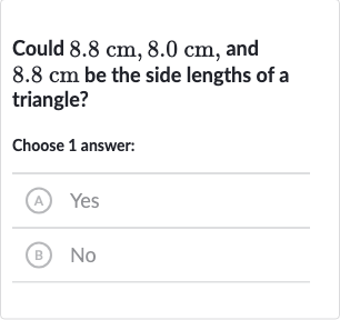 Could 
8.8cm,8.0cm, and 
8.8cm be the side lengths of a triangle?
Choose 1 answer:
(A) Yes
(B) No
