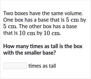 Two boxes have the same volume. One box has a base that is 
5cm by 
5cm. The other box has a base that is 
10cm by 
10cm.
How many times as tall is the box with the smaller base?
times as tall