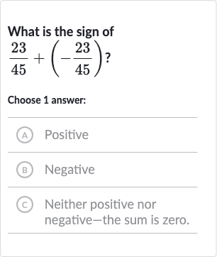 What is the sign of 
(23)/(45)+(-(23)/(45))?
Choose 1 answer:
(A) Positive
(B) Negative
(C) Neither positive nor negative-the sum is zero.