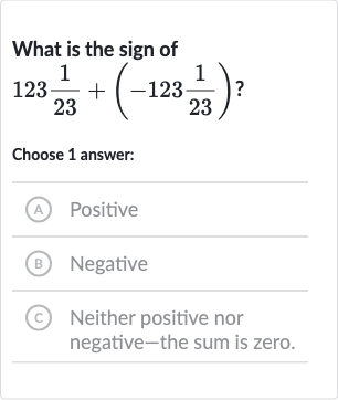 What is the sign of 
123(1)/(23)+(-123(1)/(23)) ?
Choose 1 answer:
(A) Positive
(B) Negative
(c) Neither positive nor negative-the sum is zero.
