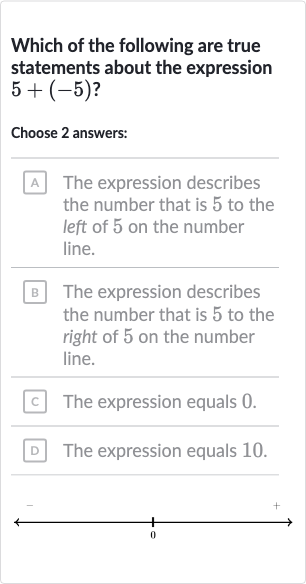 Which of the following are true statements about the expression 
5+(-5)?
Choose 2 answers:
A The expression describes the number that is 5 to the left of 5 on the number line.
B The expression describes the number that is 5 to the right of 5 on the number line.
C The expression equals 0 .
D The expression equals 10.