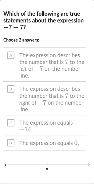 Which of the following are true statements about the expression 
-7+7 ?
Choose 2 answers:
A The expression describes the number that is 7 to the left of -7 on the number line.
B The expression describes the number that is 7 to the right of -7 on the number line.
c. The expression equals -14 .
D The expression equals 0 .