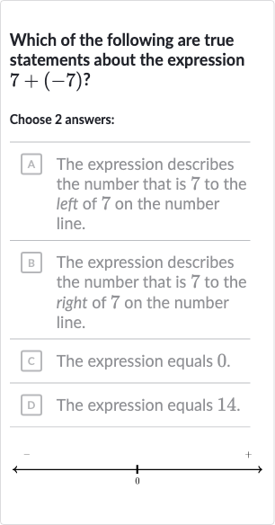 Which of the following are true statements about the expression 
7+(-7)?
Choose 2 answers:
A The expression describes the number that is 7 to the left of 7 on the number line.
B The expression describes the number that is 7 to the right of 7 on the number line.
c The expression equals 0 .
D The expression equals 14.