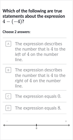 Which of the following are true statements about the expression 
4-(-4)?
Choose 2 answers:
A The expression describes the number that is 4 to the left of 4 on the number line.
B The expression describes the number that is 4 to the right of 4 on the number line.
c The expression equals 0 .
D The expression equals 8.