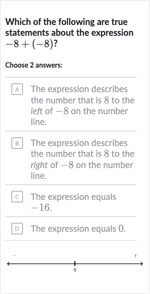 Which of the following are true statements about the expression 
-8+(-8)?
Choose 2 answers:
A The expression describes the number that is 8 to the left of -8 on the number line.
B The expression describes the number that is 8 to the right of -8 on the number line.
c. The expression equals -16 .
D The expression equals 0 .