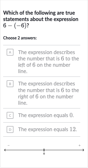 Which of the following are true statements about the expression 
6-(-6)?
Choose 2 answers:
A The expression describes the number that is 6 to the left of 6 on the number line.
B The expression describes the number that is 6 to the right of 6 on the number line.
c. The expression equals 0 .
D The expression equals 12.