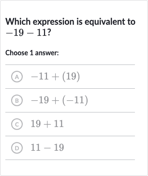 Which expression is equivalent to 
-19-11 ?
Choose 1 answer:
(A) 
-11+(19)
(B) 
-19+(-11)
(c) 
19+11
(D) 
11-19