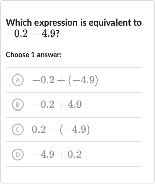 Which expression is equivalent to 
-0.2-4.9?
Choose 1 answer:
(A) 
-0.2+(-4.9)
(B) 
-0.2+4.9
(c) 
0.2-(-4.9)
(D) 
-4.9+0.2