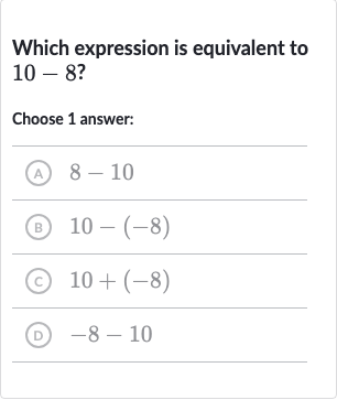 Which expression is equivalent to 
10-8 ?
Choose 1 answer:
(A) 
8-10
(B) 
10-(-8)
(c) 
10+(-8)
(D) 
-8-10