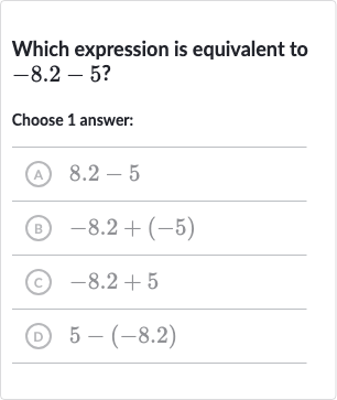 Which expression is equivalent to 
-8.2-5 ?
Choose 1 answer:
(A) 
8.2-5
(B) 
-8.2+(-5)
(c) 
-8.2+5
(D) 
5-(-8.2)