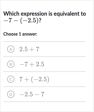 Which expression is equivalent to 
-7-(-2.5)?
Choose 1 answer:
(A) 
2.5+7
(B) 
-7+2.5
(c) 
7+(-2.5)
(D) 
-2.5-7