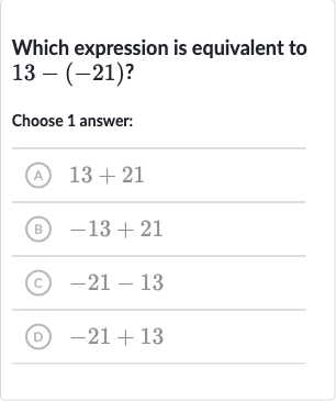 Which expression is equivalent to 
13-(-21)?
Choose 1 answer:
(A) 
13+21
(B) 
-13+21
(c) 
-21-13
(D) 
-21+13