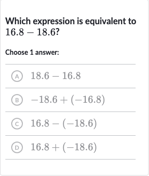 Which expression is equivalent to 
16.8-18.6 ?
Choose 1 answer:
(A) 
18.6-16.8
(B) 
-18.6+(-16.8)
(c) 
16.8-(-18.6)
(D) 
16.8+(-18.6)