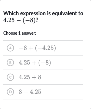 Which expression is equivalent to 
4.25-(-8)?
Choose 1 answer:
(A) 
-8+(-4.25)
(B) 
4.25+(-8)
(C) 
4.25+8
(D) 
8-4.25