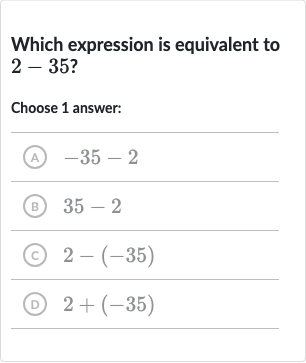 Which expression is equivalent to 
2-35 ?
Choose 1 answer:
(A) 
-35-2
(B) 
35-2
(c) 
2-(-35)
(D) 
2+(-35)