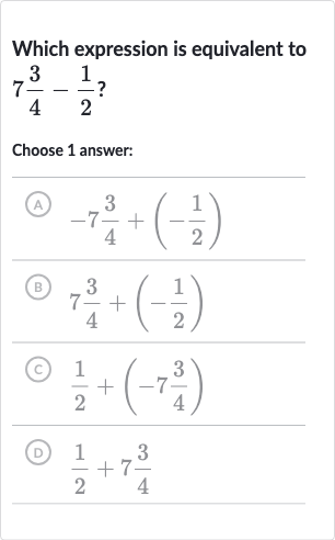 Which expression is equivalent to 
7(3)/(4)-(1)/(2) ?
Choose 1 answer:
(A) 
-7(3)/(4)+(-(1)/(2))
(B) 
7(3)/(4)+(-(1)/(2))
(C) 
(1)/(2)+(-7(3)/(4))
(D) 
(1)/(2)+7(3)/(4)