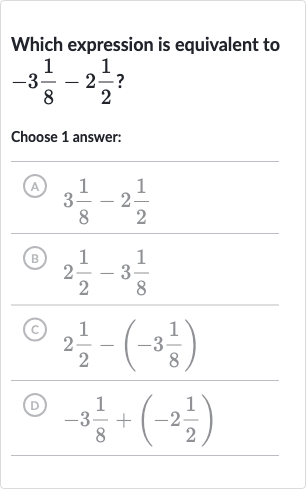 Which expression is equivalent to 
-3(1)/(8)-2(1)/(2) ?
Choose 1 answer:
(A) 
3(1)/(8)-2(1)/(2)
(B) 
2(1)/(2)-3(1)/(8)
(c) 
2(1)/(2)-(-3(1)/(8))
(D) 
-3(1)/(8)+(-2(1)/(2))