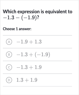 Which expression is equivalent to 
-1.3-(-1.9)?
Choose 1 answer:
(A) 
-1.9+1.3
(B) 
-1.3+(-1.9)
(c) 
-1.3+1.9
(D) 
1.3+1.9