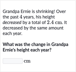 Grandpa Ernie is shrinking! Over the past 4 years, his height decreased by a total of 
2.4cm. It decreased by the same amount each year.
What was the change in Grandpa Ernie's height each year?
cm