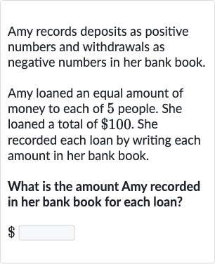 Amy records deposits as positive numbers and withdrawals as negative numbers in her bank book.
Amy loaned an equal amount of money to each of 5 people. She loaned a total of 
$100. She recorded each loan by writing each amount in her bank book.
What is the amount Amy recorded in her bank book for each loan?

$