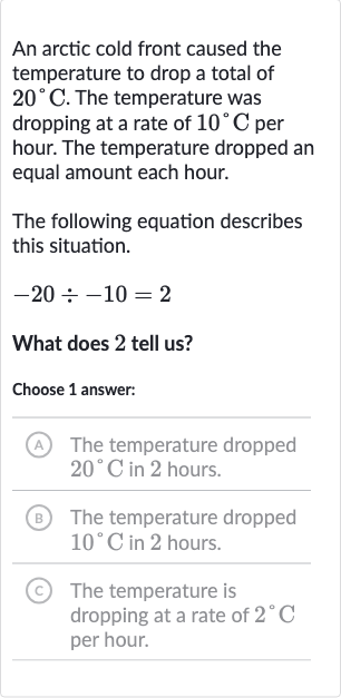 An arctic cold front caused the temperature to drop a total of 
20^(@)C. The temperature was dropping at a rate of 
10^(@)C per hour. The temperature dropped an equal amount each hour.
The following equation describes this situation.

-20÷-10=2
What does 2 tell us?
Choose 1 answer:
(A) The temperature dropped 
20^(@)C in 2 hours.
(B) The temperature dropped 
10^(@)C in 2 hours.
(C) The temperature is dropping at a rate of 
2^(@)C per hour.