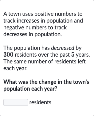 A town uses positive numbers to track increases in population and negative numbers to track decreases in population.
The population has decreased by 300 residents over the past 5 years. The same number of residents left each year.
What was the change in the town's population each year?
residents