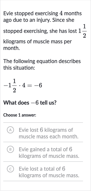 Evie stopped exercising 4 months ago due to an injury. Since she stopped exercising, she has lost 
1(1)/(2) kilograms of muscle mass per month.
The following equation describes this situation:

-1(1)/(2)*4=-6
What does -6 tell us?
Choose 1 answer:
(A) Evie lost 6 kilograms of muscle mass each month.
(B) Evie gained a total of 6 kilograms of muscle mass.
(C) Evie lost a total of 6 kilograms of muscle mass.