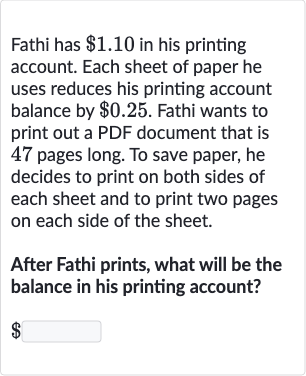 Fathi has 
$1.10 in his printing account. Each sheet of paper he uses reduces his printing account balance by 
$0.25. Fathi wants to print out a PDF document that is 47 pages long. To save paper, he decides to print on both sides of each sheet and to print two pages on each side of the sheet.
After Fathi prints, what will be the balance in his printing account?

$