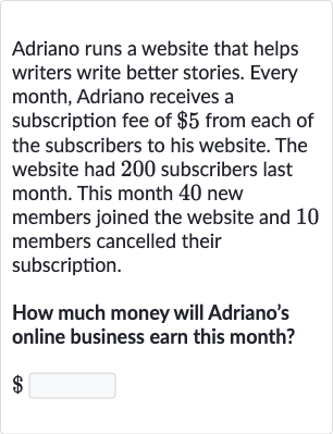 Adriano runs a website that helps writers write better stories. Every month, Adriano receives a subscription fee of 
$5 from each of the subscribers to his website. The website had 200 subscribers last month. This month 40 new members joined the website and 10 members cancelled their subscription.
How much money will Adriano's online business earn this month?
$
