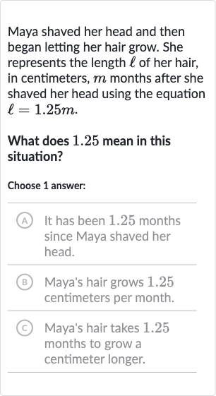 Maya shaved her head and then began letting her hair grow. She represents the length 
ℓ of her hair, in centimeters, 
m months after she shaved her head using the equation 
ℓ=1.25 m.
What does 1.25 mean in this situation?
Choose 1 answer:
(A) It has been 1.25 months since Maya shaved her head.
(B) Maya's hair grows 1.25 centimeters per month.
(C) Maya's hair takes 1.25 months to grow a centimeter longer.