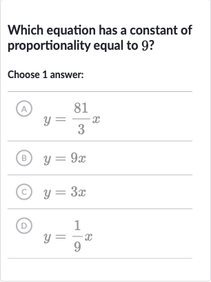 Which equation has a constant of proportionality equal to 9 ?
Choose 1 answer:
(A) 
y=(81)/(3)x
(B) 
y=9x
(c) 
y=3x
(D) 
y=(1)/(9)x