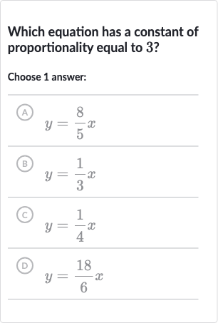 Which equation has a constant of proportionality equal to 3 ?
Choose 1 answer:
(A) 
y=(8)/(5)x
(B) 
y=(1)/(3)x
(c) 
y=(1)/(4)x
(D) 
y=(18)/(6)x