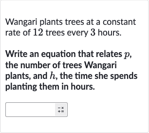 Wangari plants trees at a constant rate of 12 trees every 3 hours.
Write an equation that relates 
p, the number of trees Wangari plants, and 
h, the time she spends planting them in hours.