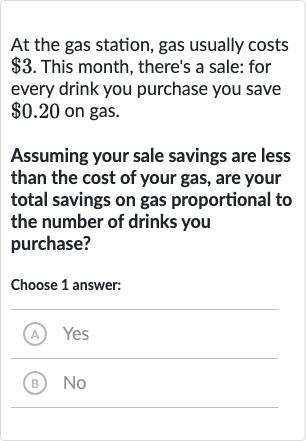 At the gas station, gas usually costs 
$3. This month, there's a sale: for every drink you purchase you save 
$0.20 on gas.
Assuming your sale savings are less than the cost of your gas, are your total savings on gas proportional to the number of drinks you purchase?
Choose 1 answer:
(A) Yes
(B) No