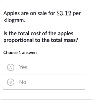 Apples are on sale for 
$3.12 per kilogram.
Is the total cost of the apples proportional to the total mass?
Choose 1 answer:
(A) Yes
(B) No