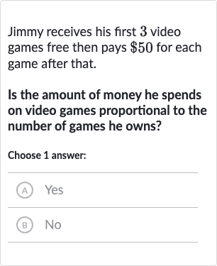 Jimmy receives his first 3 video games free then pays 
$50 for each game after that.
Is the amount of money he spends on video games proportional to the number of games he owns?
Choose 1 answer:
(A) Yes
(B) No