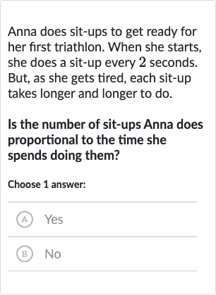 Anna does sit-ups to get ready for her first triathlon. When she starts, she does a sit-up every 2 seconds. But, as she gets tired, each sit-up takes longer and longer to do.
Is the number of sit-ups Anna does proportional to the time she spends doing them?
Choose 1 answer:
(A) Yes
(B) No