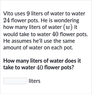 Vito uses 9 liters of water to water 24 flower pots. He is wondering how many liters of water 
(w) it would take to water 40 flower pots. He assumes he'll use the same amount of water on each pot.
How many liters of water does it take to water 40 flower pots?
liters
