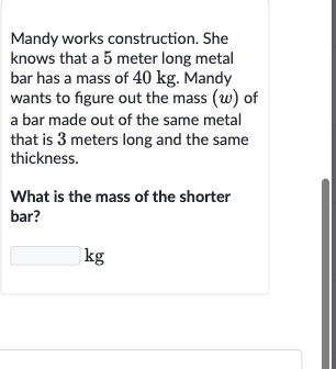Mandy works construction. She knows that a 5 meter long metal bar has a mass of 
40kg. Mandy wants to figure out the mass 
(w) of a bar made out of the same metal that is 3 meters long and the same thickness.
What is the mass of the shorter bar?

kg