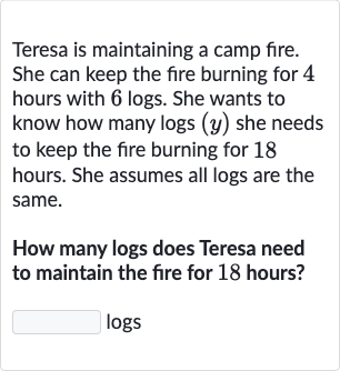 Teresa is maintaining a camp fire. She can keep the fire burning for 4 hours with 6 logs. She wants to know how many logs 
(y) she needs to keep the fire burning for 18 hours. She assumes all logs are the same.
How many logs does Teresa need to maintain the fire for 18 hours?
logs