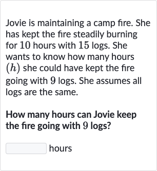 Jovie is maintaining a camp fire. She has kept the fire steadily burning for 10 hours with 15 logs. She wants to know how many hours (h) she could have kept the fire going with 9 logs. She assumes all logs are the same.
How many hours can Jovie keep the fire going with 9 logs?
hours