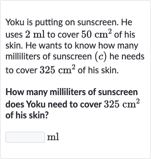 Yoku is putting on sunscreen. He uses 
2ml to cover 
50cm^(2) of his skin. He wants to know how many milliliters of sunscreen 
(c) he needs to cover 
325cm^(2) of his skin.
How many milliliters of sunscreen does Yoku need to cover 
325cm^(2) of his skin?

ml