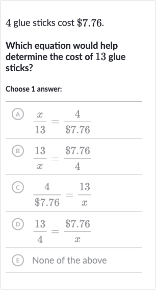 4 glue sticks cost 
$7.76.
Which equation would help determine the cost of 13 glue sticks?
Choose 1 answer:
(A) 
(x)/( 13)=(4)/($7.76)
(B) 
(13 )/(x)=($7.76)/(4)
(C) 
(4)/($7.76)=(13 )/(x)
(D) 
(13)/(4)=($7.76)/(x)
(E) None of the above