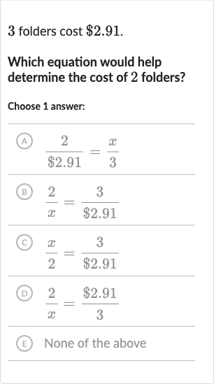 3 folders cost $2.91.
Which equation would help determine the cost of 2 folders?
Choose 1 answer:
(A) (2)/($2.91)=(x)/(3)
(B) (2)/(x)=(3)/($2.91)
(C) (x)/(2)=(3)/($2.91)
(D) (2)/(x)=($2.91)/(3)
(E) None of the above