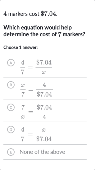 4 markers cost 
$7.04.
Which equation would help determine the cost of 7 markers?
Choose 1 answer:
(A) 
(4)/(7)=($7.04)/(x)
(B) 
(x)/(7)=(4)/($7.04)
(C) 
(7)/(x)=($7.04)/(4)
(D) 
(4)/(7)=(x)/($7.04)
(E) None of the above