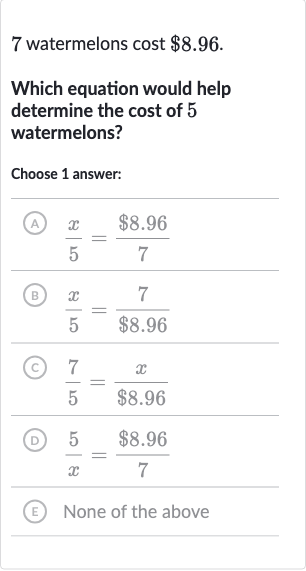 7 watermelons cost 
$8.96.
Which equation would help determine the cost of 5 watermelons?
Choose 1 answer:
(A) 
(x)/(5)=($8.96)/(7)
(B) 
(x)/(5)=(7)/($8.96)
(c) 
(7)/(5)=(x)/($8.96)
(D) 
(5)/(x)=($8.96)/(7)
(E) None of the above