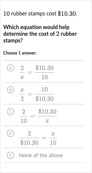 10 rubber stamps cost 
$10.30.
Which equation would help determine the cost of 2 rubber stamps?
Choose 1 answer:
(A) 
(2)/(x)=($10.30)/(10)
(B) 
(x)/(2)=(10)/($10.30)
(c) 
(2)/(10)=($10.30)/(x)
(D) 
(2)/($10.30)=(x)/( 10)
(E) None of the above