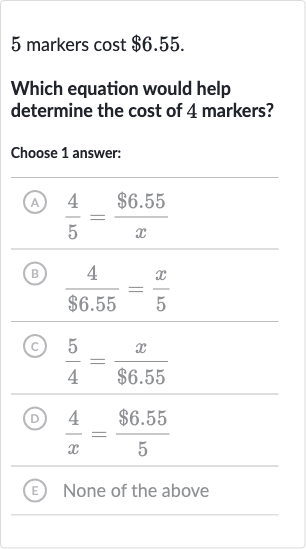 5 markers cost 
$6.55.
Which equation would help determine the cost of 4 markers?
Choose 1 answer:
(A) 
(4)/(5)=($6.55)/(x)
(B) 
(4)/($6.55)=(x)/(5)
(C) 
(5)/(4)=(x)/($6.55)
(D) 
(4)/(x)=($6.55)/(5)
(E) None of the above
