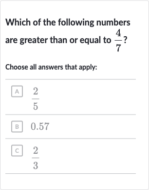 Which of the following numbers are greater than or equal to 
(4)/(7) ?
Choose all answers that apply:
A 
(2)/(5)
B 
quad0.57
다 
(2)/(3)